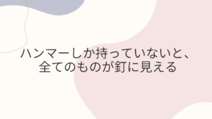 ハンマーしか持っていないと、全てのものが釘に見える